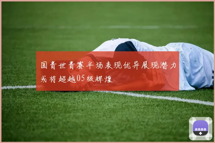 国青世青赛半场表现优异展现潜力或将超越05级辉煌