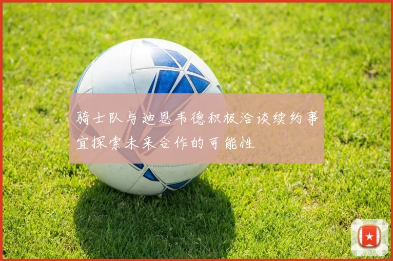 骑士队与迪恩韦德积极洽谈续约事宜探索未来合作的可能性