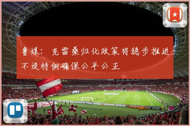 鲁媒：克雷桑归化政策将稳步推进不设特例确保公平公正