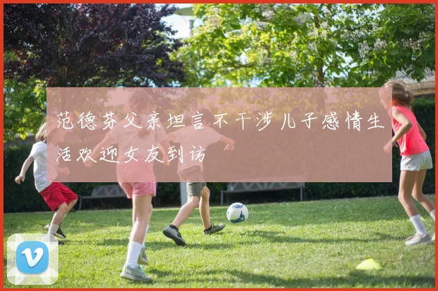 范德芬父亲坦言不干涉儿子感情生活欢迎女友到访