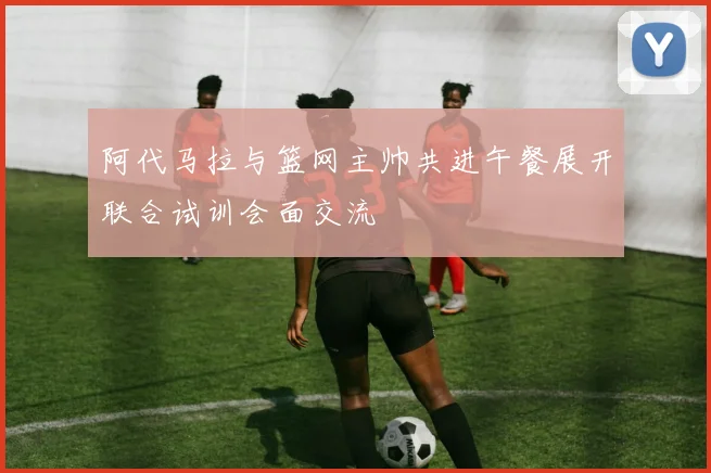 阿代马拉与篮网主帅共进午餐展开联合试训会面交流