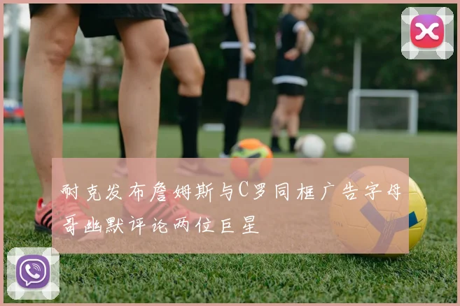 耐克发布詹姆斯与C罗同框广告字母哥幽默评论两位巨星
