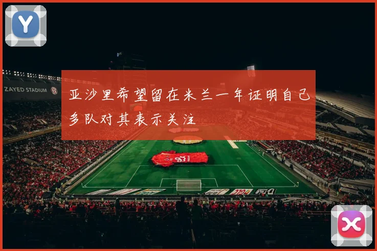 亚沙里希望留在米兰一年证明自己多队对其表示关注