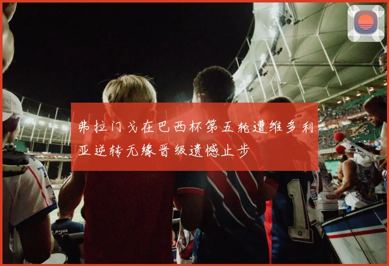 弗拉门戈在巴西杯第五轮遭维多利亚逆转无缘晋级遗憾止步