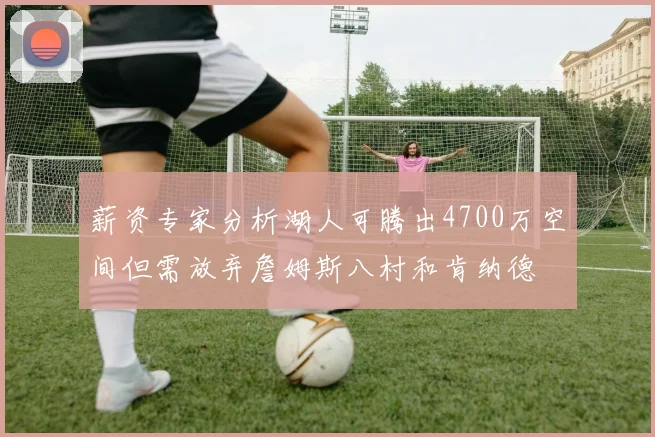 薪资专家分析湖人可腾出4700万空间但需放弃詹姆斯八村和肯纳德
