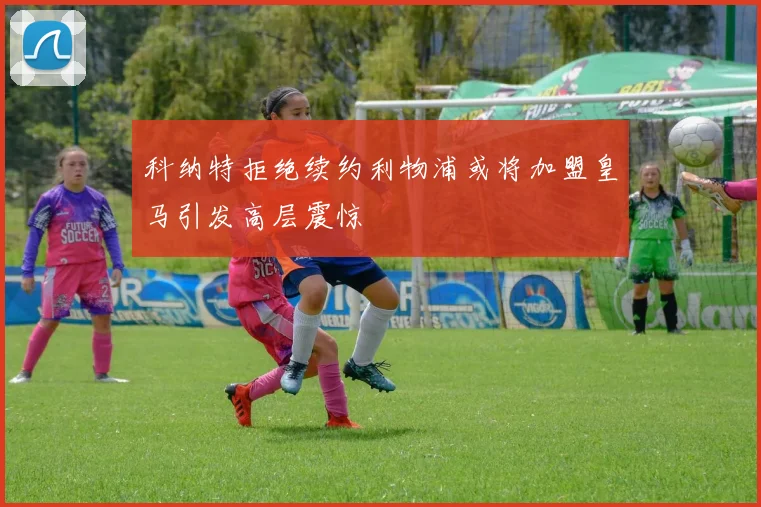 科纳特拒绝续约利物浦或将加盟皇马引发高层震惊