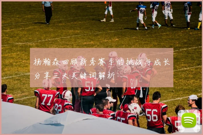 杨瀚森回顾新秀赛季的挑战与成长分享三大关键词解析