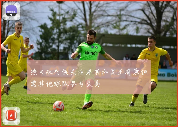热火独行侠关注库明加国王有意但需其他球队参与交易