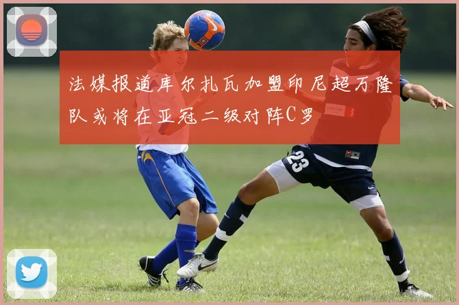 法媒报道库尔扎瓦加盟印尼超万隆队或将在亚冠二级对阵C罗