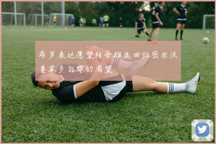希罗表达愿望转会雄鹿回归密尔沃基家乡打球的渴望