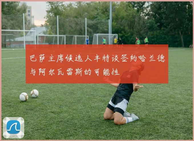 巴萨主席候选人丰特谈签约哈兰德与阿尔瓦雷斯的可能性