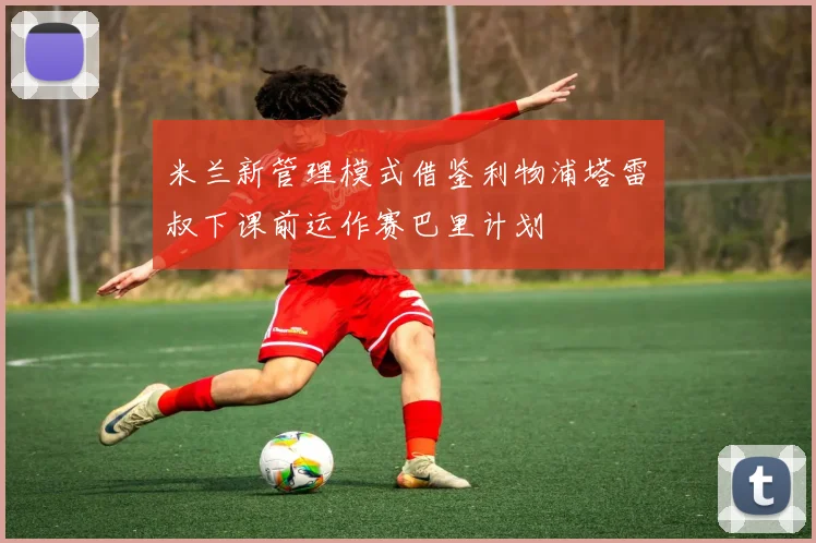 米兰新管理模式借鉴利物浦塔雷囧叔下课前运作赛巴里计划