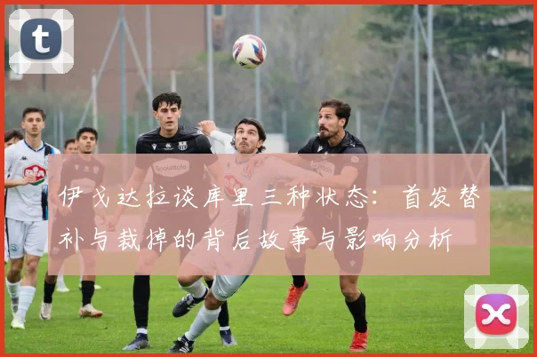伊戈达拉谈库里三种状态：首发替补与裁掉的背后故事与影响分析