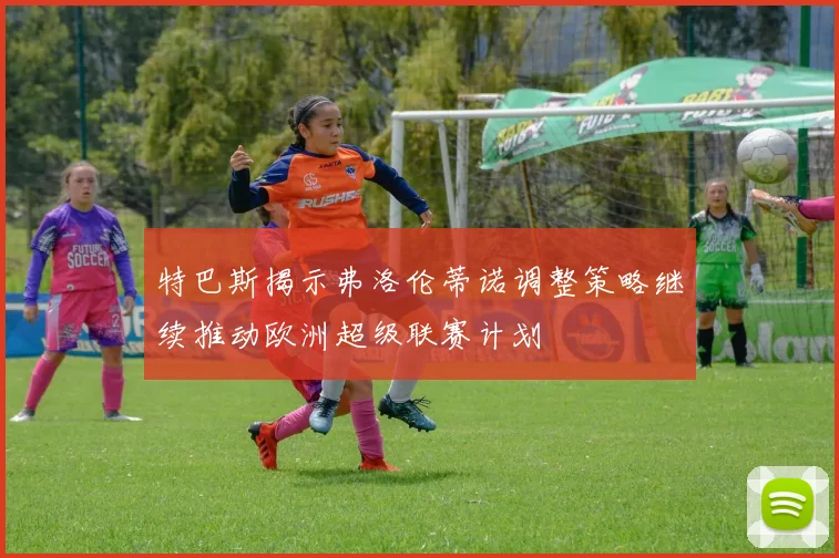 特巴斯揭示弗洛伦蒂诺调整策略继续推动欧洲超级联赛计划