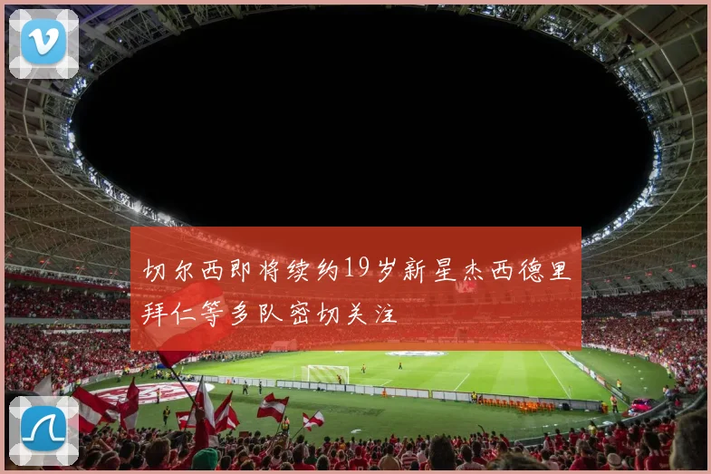 切尔西即将续约19岁新星杰西德里拜仁等多队密切关注