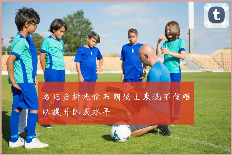 名记分析杰伦布朗场上表现不佳难以提升队友水平