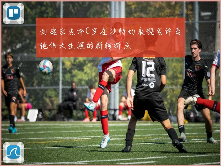 刘建宏点评C罗在沙特的表现或许是他伟大生涯的新转折点