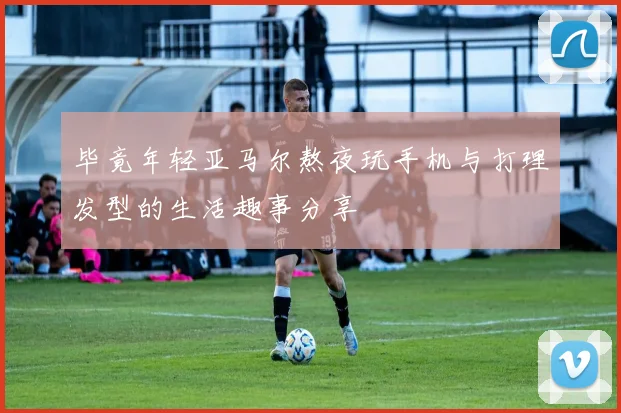 毕竟年轻亚马尔熬夜玩手机与打理发型的生活趣事分享