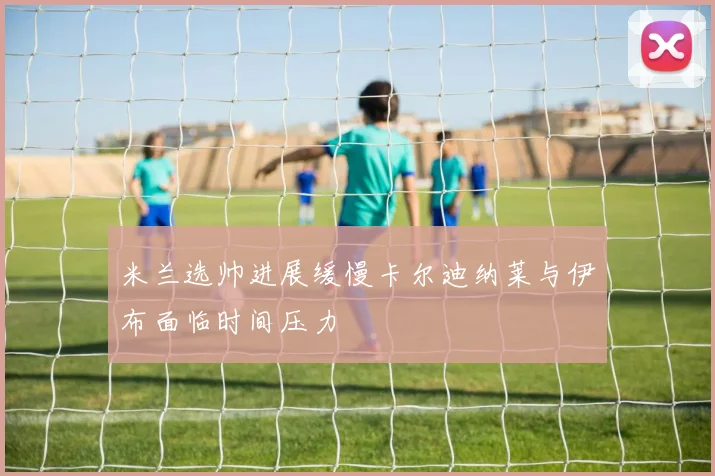米兰选帅进展缓慢卡尔迪纳莱与伊布面临时间压力